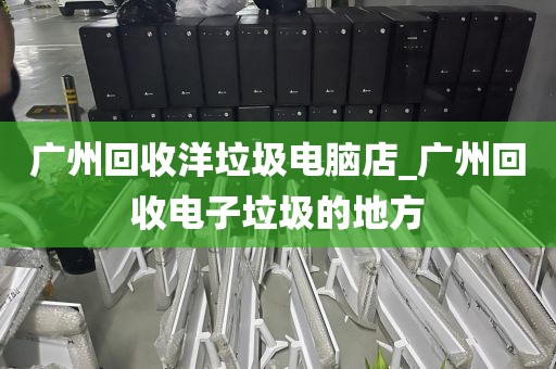 广州回收洋垃圾电脑店_广州回收电子垃圾的地方