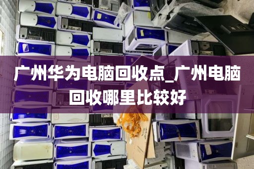 广州华为电脑回收点_广州电脑回收哪里比较好