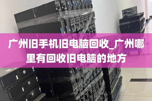 广州旧手机旧电脑回收_广州哪里有回收旧电脑的地方