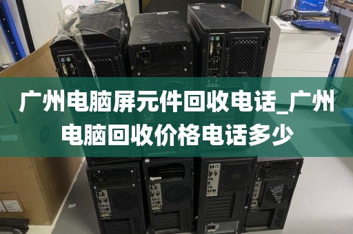 广州电脑屏元件回收电话_广州电脑回收价格电话多少