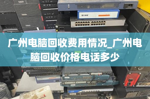 广州电脑回收费用情况_广州电脑回收价格电话多少