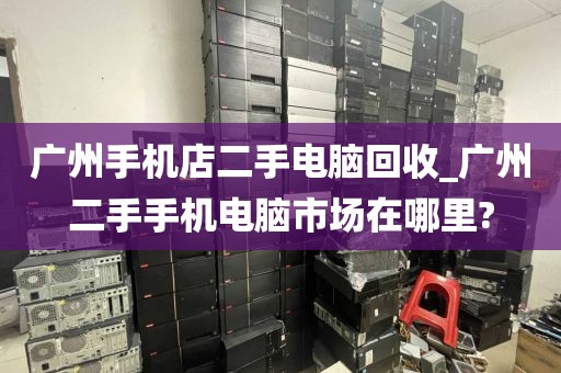 广州手机店二手电脑回收_广州二手手机电脑市场在哪里?