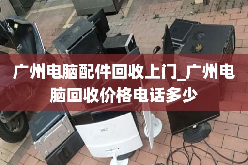 广州电脑配件回收上门_广州电脑回收价格电话多少