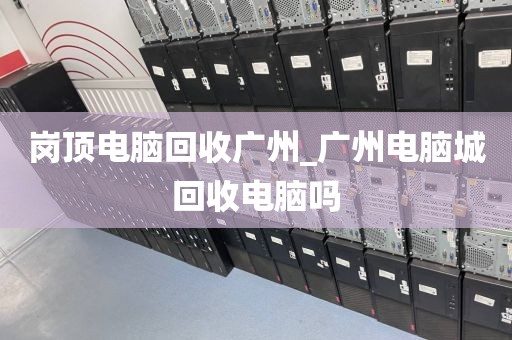 岗顶电脑回收广州_广州电脑城回收电脑吗