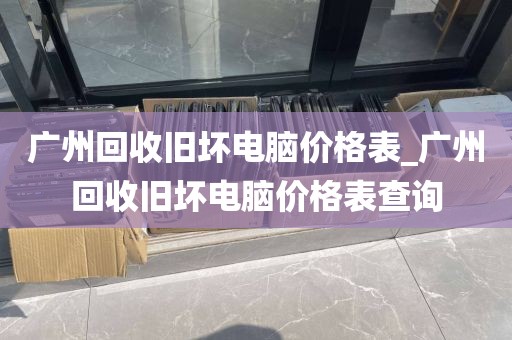 广州回收旧坏电脑价格表_广州回收旧坏电脑价格表查询