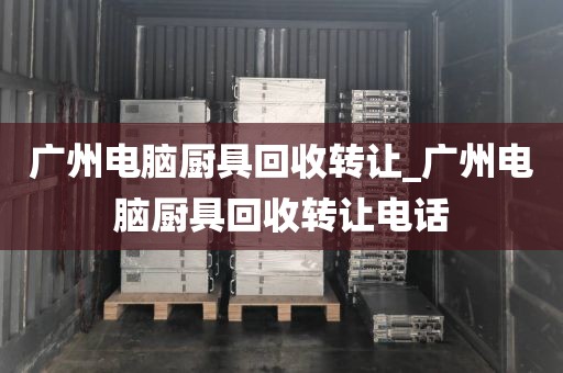 广州电脑厨具回收转让_广州电脑厨具回收转让电话