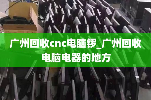 广州回收cnc电脑锣_广州回收电脑电器的地方