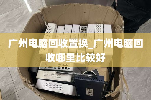 广州电脑回收置换_广州电脑回收哪里比较好