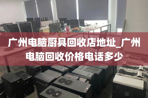 广州电脑厨具回收店地址_广州电脑回收价格电话多少