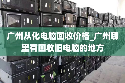 广州从化电脑回收价格_广州哪里有回收旧电脑的地方