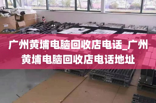 广州黄埔电脑回收店电话_广州黄埔电脑回收店电话地址