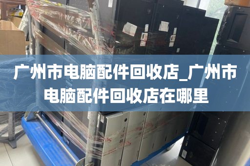 广州市电脑配件回收店_广州市电脑配件回收店在哪里