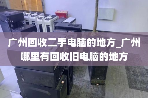 广州回收二手电脑的地方_广州哪里有回收旧电脑的地方