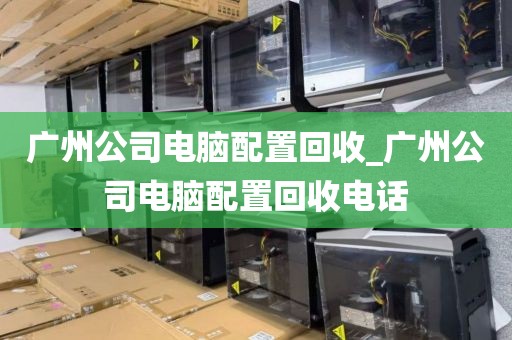 广州公司电脑配置回收_广州公司电脑配置回收电话