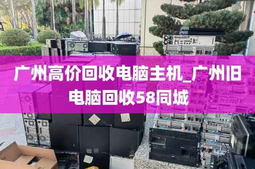 广州高价回收电脑主机_广州旧电脑回收58同城