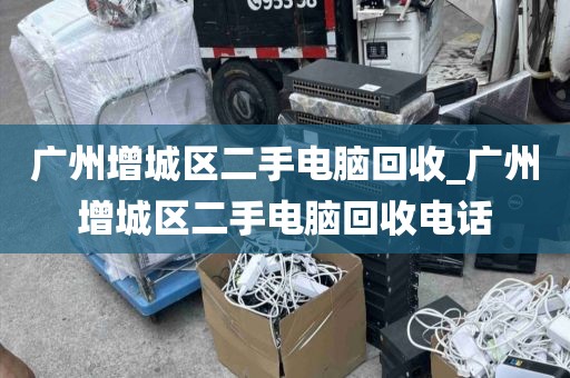 广州增城区二手电脑回收_广州增城区二手电脑回收电话