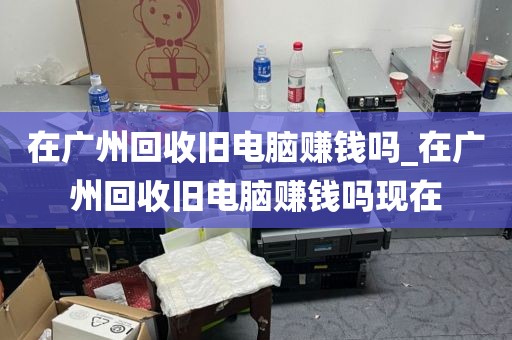 在广州回收旧电脑赚钱吗_在广州回收旧电脑赚钱吗现在