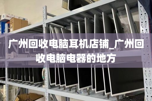 广州回收电脑耳机店铺_广州回收电脑电器的地方