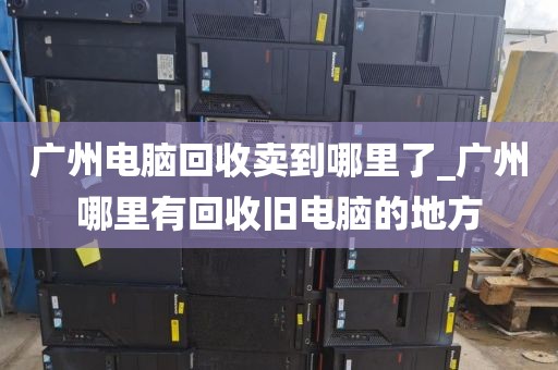 广州电脑回收卖到哪里了_广州哪里有回收旧电脑的地方