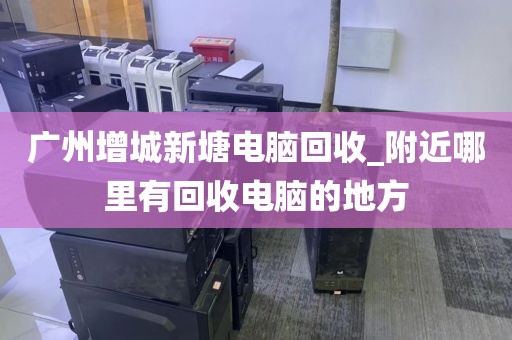 广州增城新塘电脑回收_附近哪里有回收电脑的地方