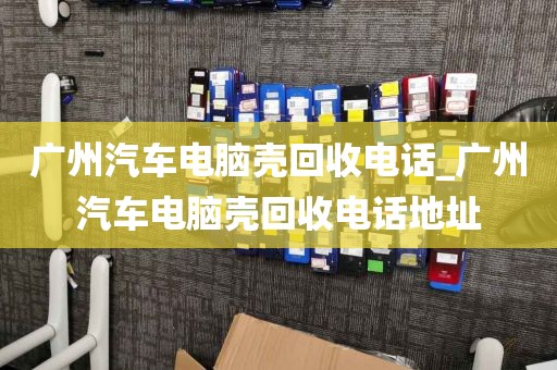 广州汽车电脑壳回收电话_广州汽车电脑壳回收电话地址