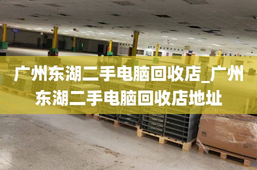 广州东湖二手电脑回收店_广州东湖二手电脑回收店地址