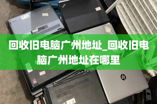 回收旧电脑广州地址_回收旧电脑广州地址在哪里