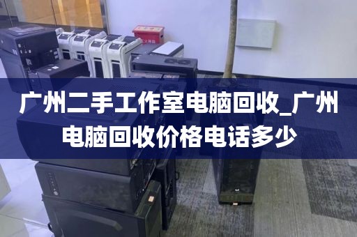 广州二手工作室电脑回收_广州电脑回收价格电话多少