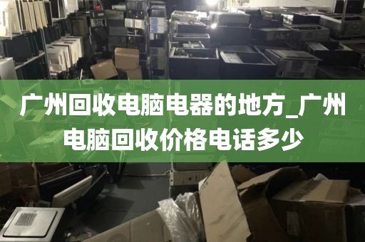 广州回收电脑电器的地方_广州电脑回收价格电话多少