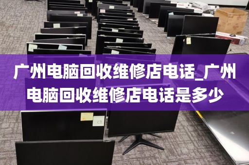 广州电脑回收维修店电话_广州电脑回收维修店电话是多少