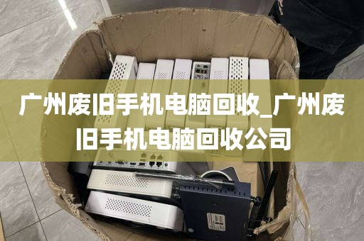 广州废旧手机电脑回收_广州废旧手机电脑回收公司