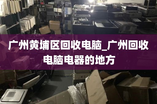 广州黄埔区回收电脑_广州回收电脑电器的地方