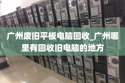 广州废旧平板电脑回收_广州哪里有回收旧电脑的地方